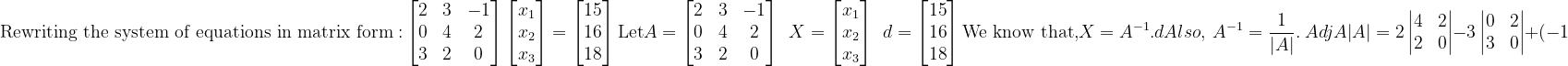 \\\mathrm{Rewriting\ the\ system\ of\ equations\ in\ matrix\ form:}\\ \\\begin{bmatrix} 2 & 3 & -1 \\ 0 & 4 & 2 \\ 3 & 2 & 0 \end{bmatrix}\begin{bmatrix} x_{1}\\ x_{2}\\ x_{3} \end{bmatrix}=\begin{bmatrix} 15\\ 16\\ 18 \end{bmatrix}\\ \mathrm{Let}\\ A=\begin{bmatrix} 2 & 3 & -1 \\ 0 & 4 & 2 \\ 3 & 2 & 0 \end{bmatrix}\ \ X=\begin{bmatrix} x_{1}\\ x_{2}\\ x_{3} \end{bmatrix}\ \ d=\begin{bmatrix} 15\\ 16\\ 18 \end{bmatrix}\\ \mathrm{We\ know\ that,}\\ X=A^{-1}.d\\ Also,\ A^{-1}=\frac{1}{\left | A \right |}.\ Adj A\\ {\left | A \right |}=2\begin{vmatrix} 4 &2\\ 2 &0 \end{vmatrix}-3\begin{vmatrix} 0 &2\\ 3 &0 \end{vmatrix}+(-1)\begin{vmatrix} 0 &4 \\ 3 &2 \end{vmatrix}\\ {\left | A \right |}=2(0-4)-3(0-6)-1(0-12)\\ {\left | A \right |}=2(-4)-3(-6)-1(-12)\\ {\left | A \right |}=-8+18+12\\ {\left | A \right |}=-8+30\\ {\left | A \right |}=22\\